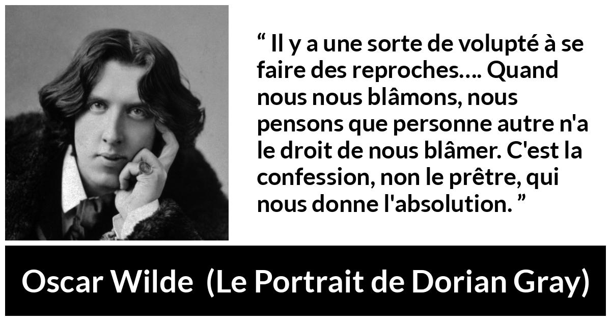 Citation d'Oscar Wilde sur la confession tirée du Portrait de Dorian Gray - Il y a une sorte de volupté à se faire des reproches…. Quand nous nous blâmons, nous pensons que personne autre n'a le droit de nous blâmer. C'est la confession, non le prêtre, qui nous donne l'absolution.