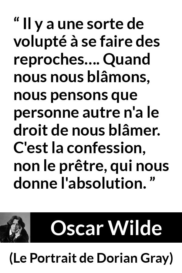 Citation d'Oscar Wilde sur la confession tirée du Portrait de Dorian Gray - Il y a une sorte de volupté à se faire des reproches…. Quand nous nous blâmons, nous pensons que personne autre n'a le droit de nous blâmer. C'est la confession, non le prêtre, qui nous donne l'absolution.