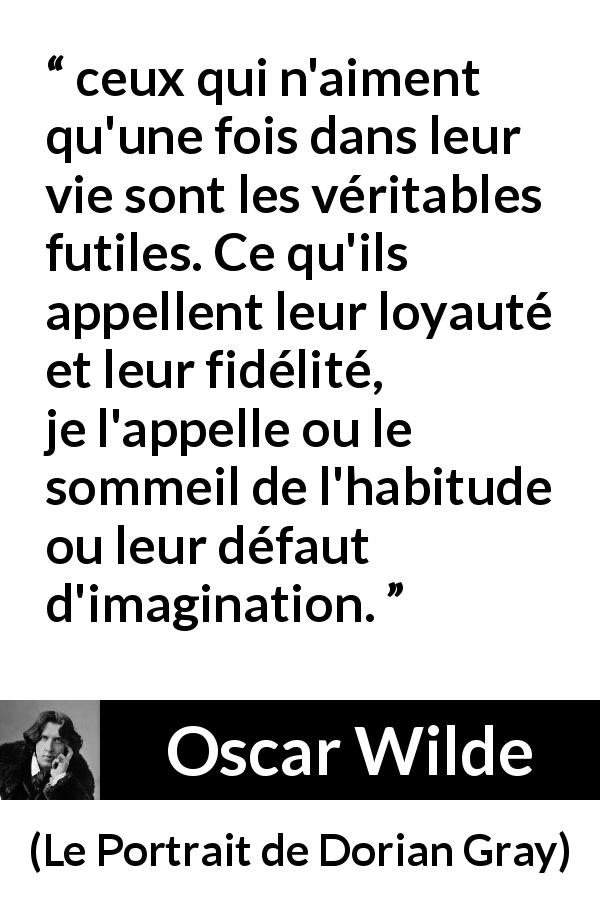 Citation d'Oscar Wilde sur la fidélité tirée du Portrait de Dorian Gray - ceux qui n'aiment qu'une fois dans leur vie sont les véritables futiles. Ce qu'ils appellent leur loyauté et leur fidélité, je l'appelle ou le sommeil de l'habitude ou leur défaut d'imagination.