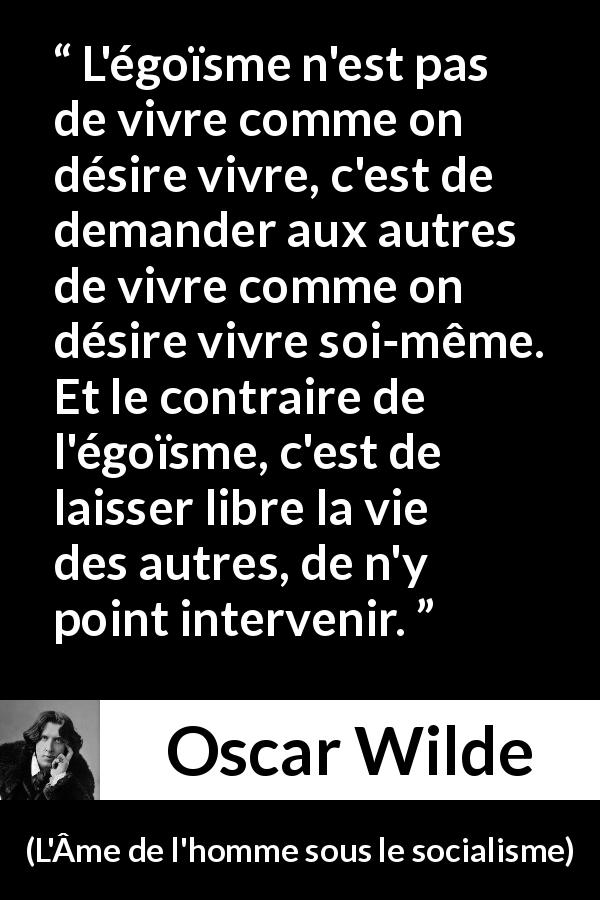 Citation d'Oscar Wilde sur la liberté tirée de L'Âme de l'homme sous le socialisme - L'égoïsme n'est pas de vivre comme on désire vivre, c'est de demander aux autres de vivre comme on désire vivre soi-même. Et le contraire de l'égoïsme, c'est de laisser libre la vie des autres, de n'y point intervenir.