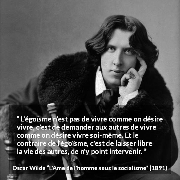 Citation d'Oscar Wilde sur la liberté tirée de L'Âme de l'homme sous le socialisme - L'égoïsme n'est pas de vivre comme on désire vivre, c'est de demander aux autres de vivre comme on désire vivre soi-même. Et le contraire de l'égoïsme, c'est de laisser libre la vie des autres, de n'y point intervenir.