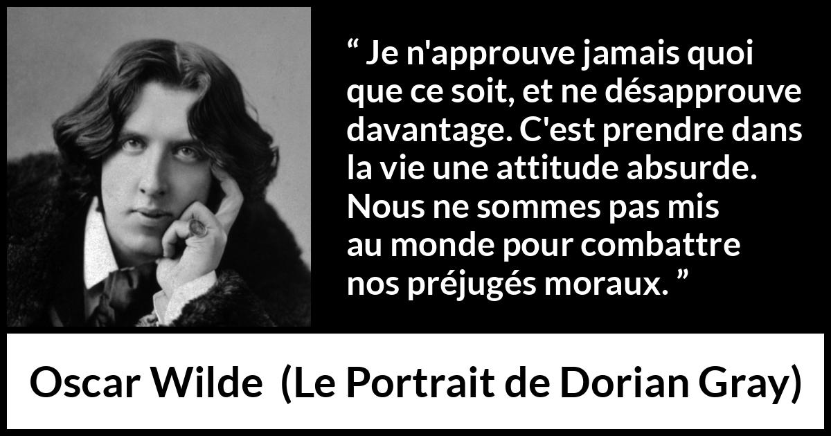 Citation d'Oscar Wilde sur la morale tirée du Portrait de Dorian Gray - Je n'approuve jamais quoi que ce soit, et ne désapprouve davantage. C'est prendre dans la vie une attitude absurde. Nous ne sommes pas mis au monde pour combattre nos préjugés moraux.