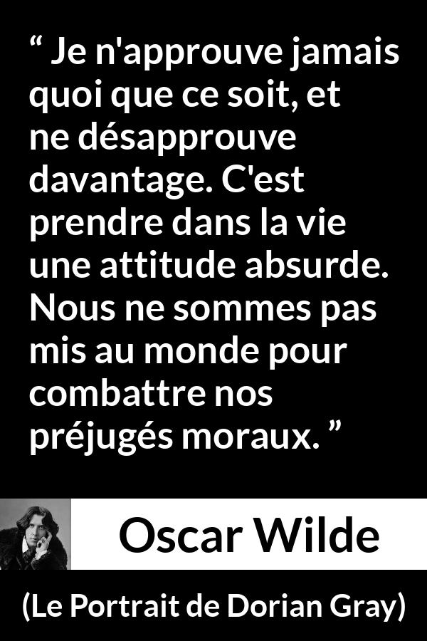 Citation d'Oscar Wilde sur la morale tirée du Portrait de Dorian Gray - Je n'approuve jamais quoi que ce soit, et ne désapprouve davantage. C'est prendre dans la vie une attitude absurde. Nous ne sommes pas mis au monde pour combattre nos préjugés moraux.