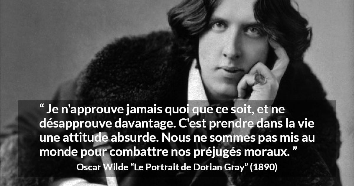 Citation d'Oscar Wilde sur la morale tirée du Portrait de Dorian Gray - Je n'approuve jamais quoi que ce soit, et ne désapprouve davantage. C'est prendre dans la vie une attitude absurde. Nous ne sommes pas mis au monde pour combattre nos préjugés moraux.