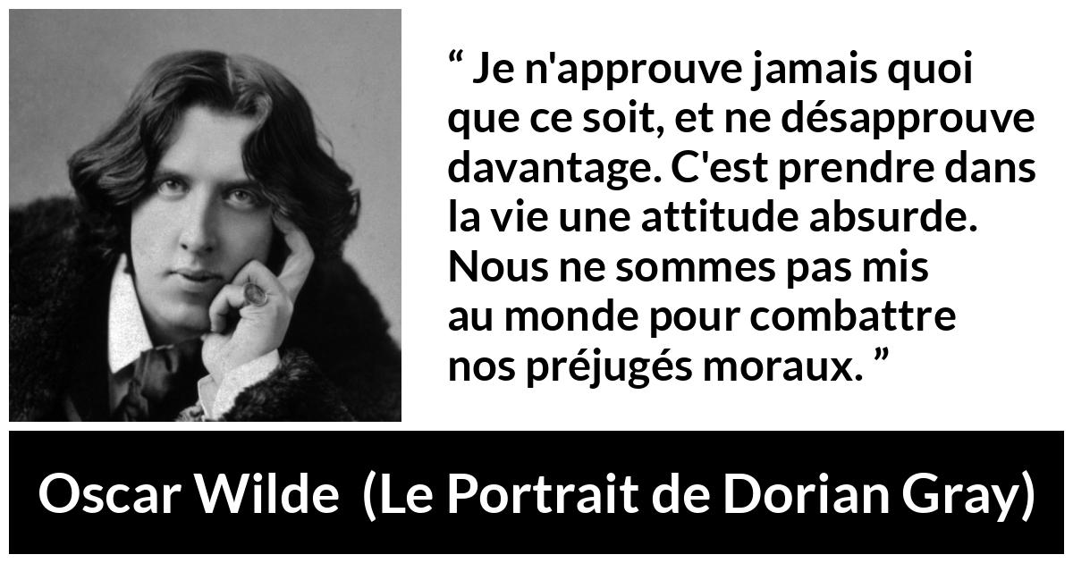 Citation d'Oscar Wilde sur la morale tirée du Portrait de Dorian Gray - Je n'approuve jamais quoi que ce soit, et ne désapprouve davantage. C'est prendre dans la vie une attitude absurde. Nous ne sommes pas mis au monde pour combattre nos préjugés moraux.