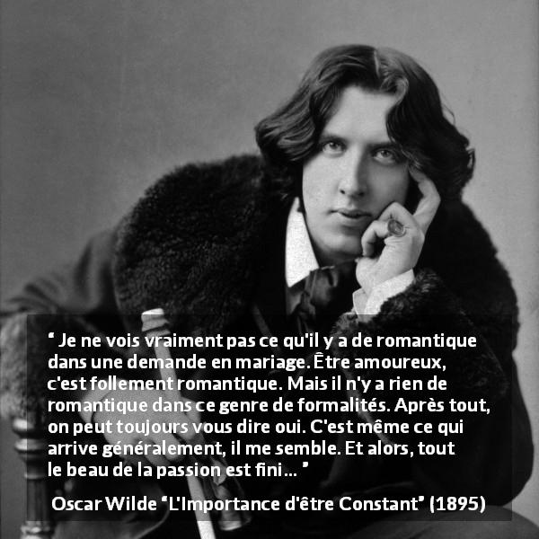 Citation d'Oscar Wilde sur la passion tirée de L'Importance d'être Constant - Je ne vois vraiment pas ce qu'il y a de romantique dans une demande en mariage. Être amoureux, c'est follement romantique. Mais il n'y a rien de romantique dans ce genre de formalités. Après tout, on peut toujours vous dire oui. C'est même ce qui arrive généralement, il me semble. Et alors, tout le beau de la passion est fini…