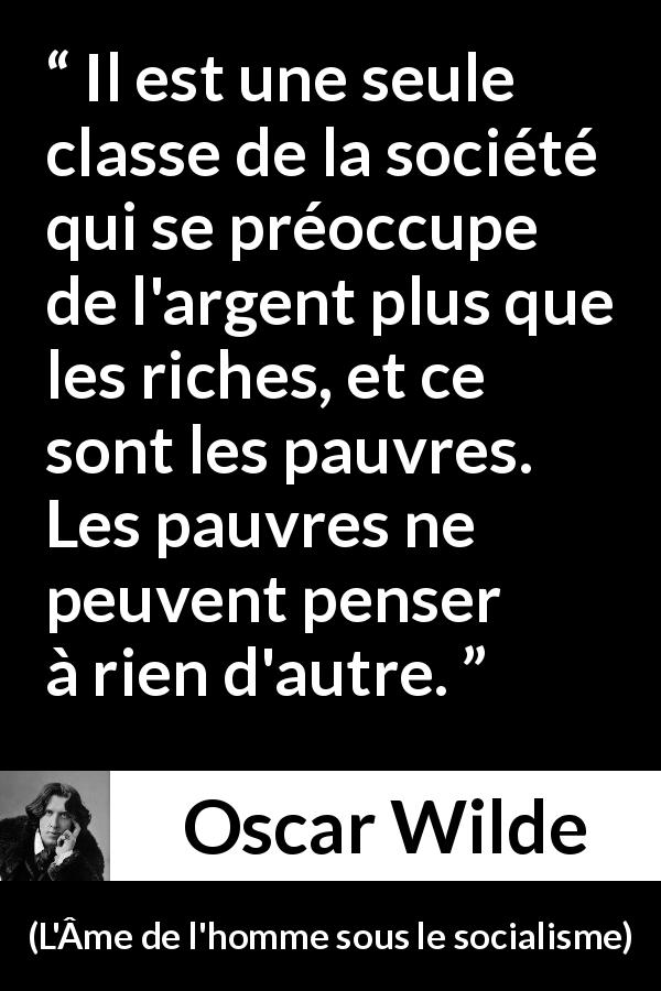 Citation d'Oscar Wilde sur la pauvreté tirée de L'Âme de l'homme sous le socialisme - Il est une seule classe de la société qui se préoccupe de l'argent plus que les riches, et ce sont les pauvres. Les pauvres ne peuvent penser à rien d'autre.