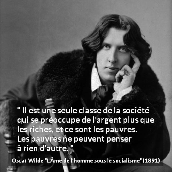 Citation d'Oscar Wilde sur la pauvreté tirée de L'Âme de l'homme sous le socialisme - Il est une seule classe de la société qui se préoccupe de l'argent plus que les riches, et ce sont les pauvres. Les pauvres ne peuvent penser à rien d'autre.