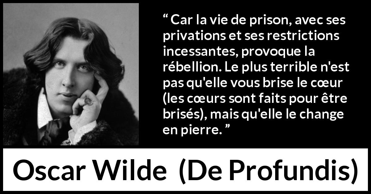 Citation d'Oscar Wilde sur la prison tirée de De Profundis - Car la vie de prison, avec ses privations et ses restrictions incessantes, provoque la rébellion. Le plus terrible n'est pas qu'elle vous brise le cœur (les cœurs sont faits pour être brisés), mais qu'elle le change en pierre.