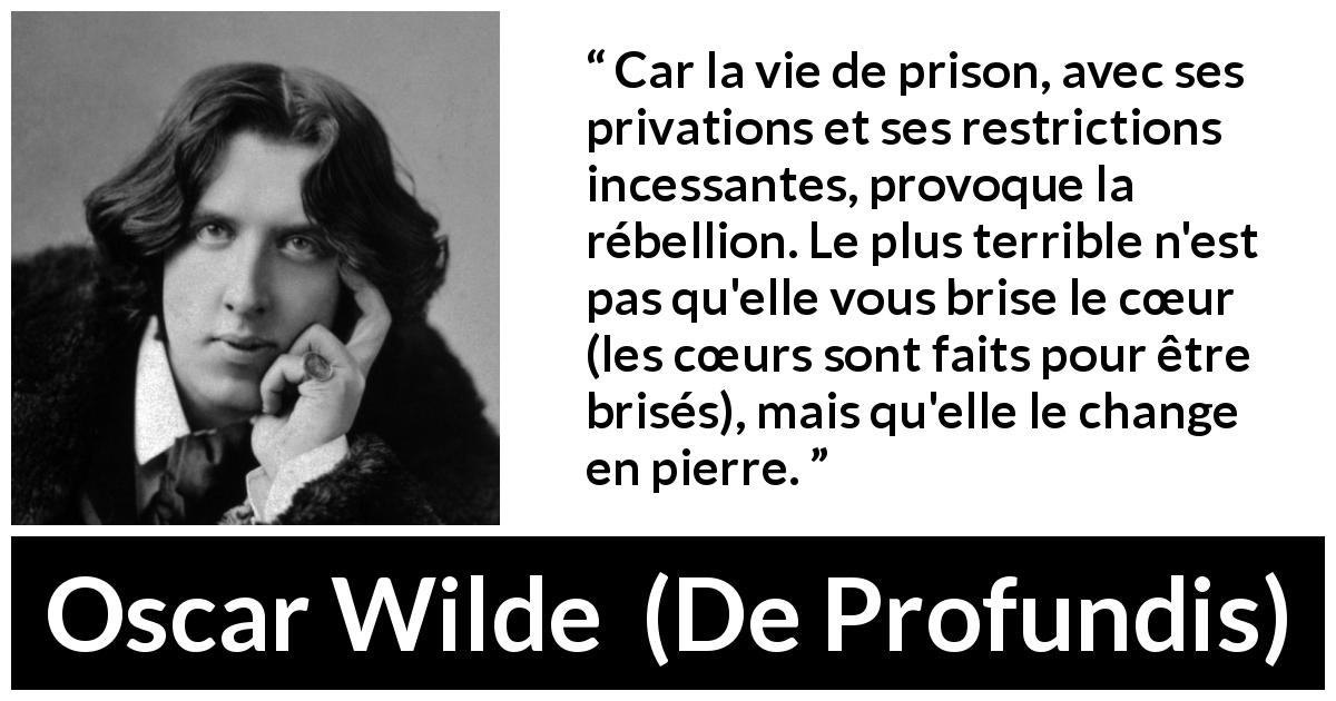 Citation d'Oscar Wilde sur la prison tirée de De Profundis - Car la vie de prison, avec ses privations et ses restrictions incessantes, provoque la rébellion. Le plus terrible n'est pas qu'elle vous brise le cœur (les cœurs sont faits pour être brisés), mais qu'elle le change en pierre.