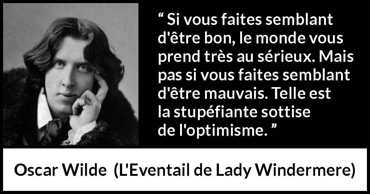 Citation d'Oscar Wilde sur la stupidité tirée de L'Eventail de Lady Windermere - Si vous faites semblant d'être bon, le monde vous prend très au sérieux. Mais pas si vous faites semblant d'être mauvais. Telle est la stupéfiante sottise de l'optimisme.