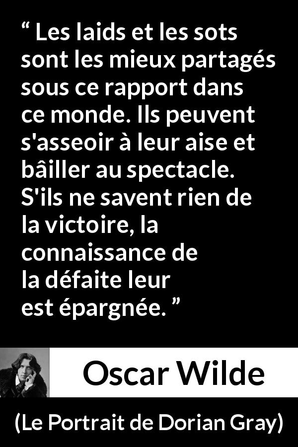 Citation d'Oscar Wilde sur la stupidité tirée du Portrait de Dorian Gray - Les laids et les sots sont les mieux partagés sous ce rapport dans ce monde. Ils peuvent s'asseoir à leur aise et bâiller au spectacle. S'ils ne savent rien de la victoire, la connaissance de la défaite leur est épargnée.