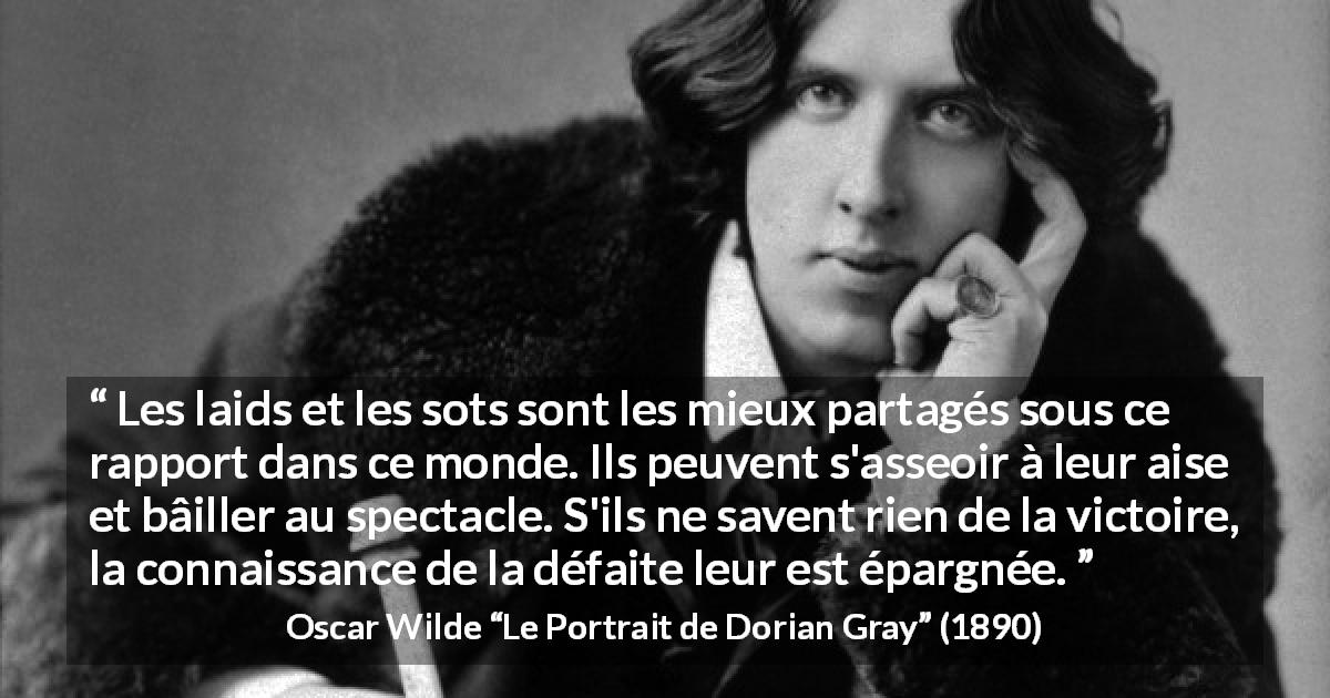 Citation d'Oscar Wilde sur la stupidité tirée du Portrait de Dorian Gray - Les laids et les sots sont les mieux partagés sous ce rapport dans ce monde. Ils peuvent s'asseoir à leur aise et bâiller au spectacle. S'ils ne savent rien de la victoire, la connaissance de la défaite leur est épargnée.