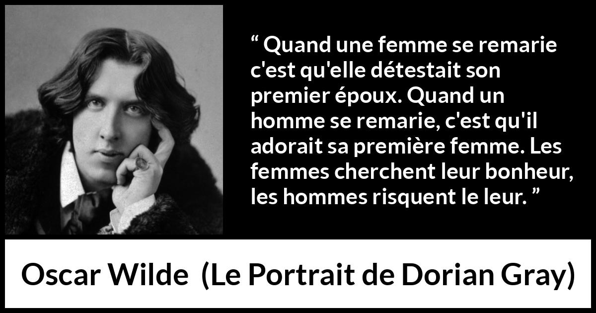 Citation d'Oscar Wilde sur le bonheur tirée du Portrait de Dorian Gray - Quand une femme se remarie c'est qu'elle détestait son premier époux. Quand un homme se remarie, c'est qu'il adorait sa première femme. Les femmes cherchent leur bonheur, les hommes risquent le leur.