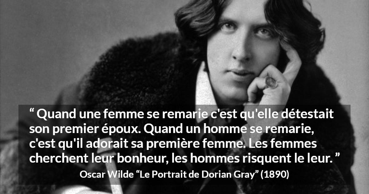 Citation d'Oscar Wilde sur le bonheur tirée du Portrait de Dorian Gray - Quand une femme se remarie c'est qu'elle détestait son premier époux. Quand un homme se remarie, c'est qu'il adorait sa première femme. Les femmes cherchent leur bonheur, les hommes risquent le leur.