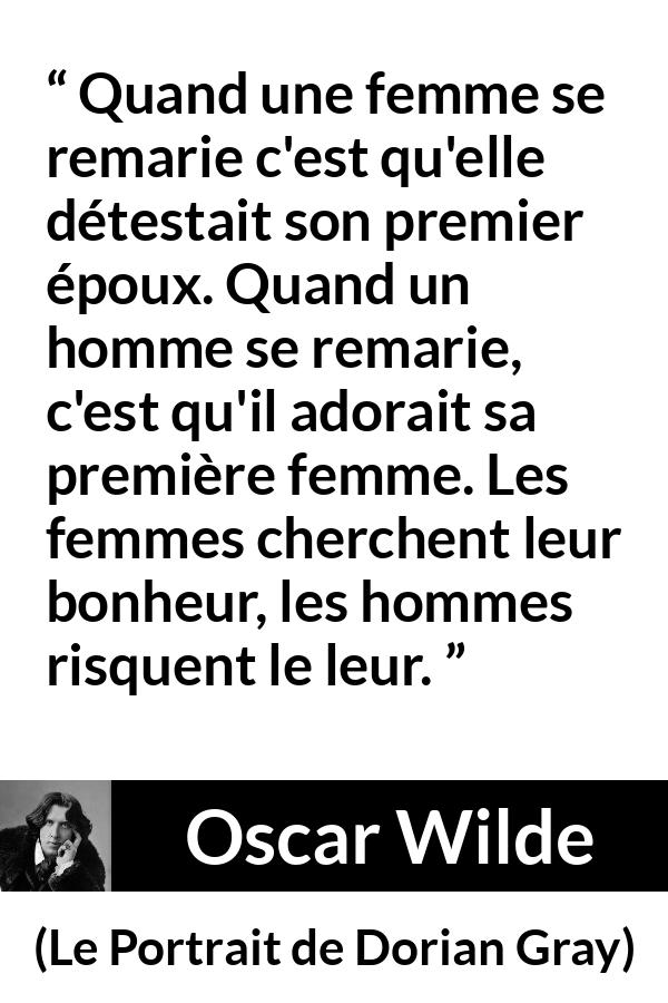 Citation d'Oscar Wilde sur le bonheur tirée du Portrait de Dorian Gray - Quand une femme se remarie c'est qu'elle détestait son premier époux. Quand un homme se remarie, c'est qu'il adorait sa première femme. Les femmes cherchent leur bonheur, les hommes risquent le leur.