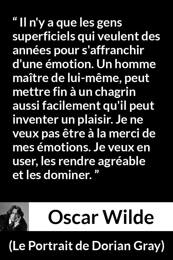 Citation d'Oscar Wilde sur le chagrin tirée du Portrait de Dorian Gray - Il n'y a que les gens superficiels qui veulent des années pour s'affranchir d'une émotion. Un homme maître de lui-même, peut mettre fin à un chagrin aussi facilement qu'il peut inventer un plaisir. Je ne veux pas être à la merci de mes émotions. Je veux en user, les rendre agréable et les dominer.