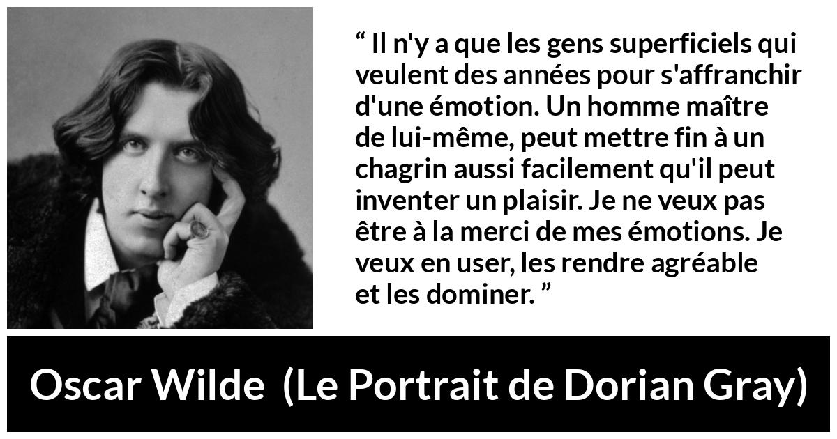 Citation d'Oscar Wilde sur le chagrin tirée du Portrait de Dorian Gray - Il n'y a que les gens superficiels qui veulent des années pour s'affranchir d'une émotion. Un homme maître de lui-même, peut mettre fin à un chagrin aussi facilement qu'il peut inventer un plaisir. Je ne veux pas être à la merci de mes émotions. Je veux en user, les rendre agréable et les dominer.