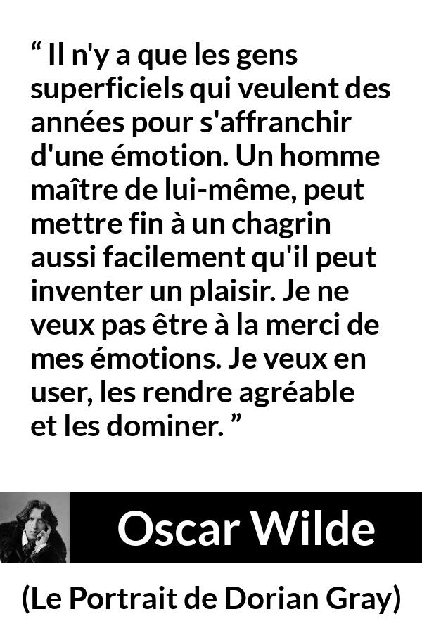 Citation d'Oscar Wilde sur le chagrin tirée du Portrait de Dorian Gray - Il n'y a que les gens superficiels qui veulent des années pour s'affranchir d'une émotion. Un homme maître de lui-même, peut mettre fin à un chagrin aussi facilement qu'il peut inventer un plaisir. Je ne veux pas être à la merci de mes émotions. Je veux en user, les rendre agréable et les dominer.