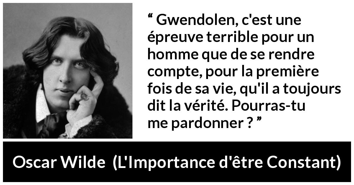 Citation d'Oscar Wilde sur le pardon tirée de L'Importance d'être Constant - Gwendolen, c'est une épreuve terrible pour un homme que de se rendre compte, pour la première fois de sa vie, qu'il a toujours dit la vérité. Pourras-tu me pardonner ?