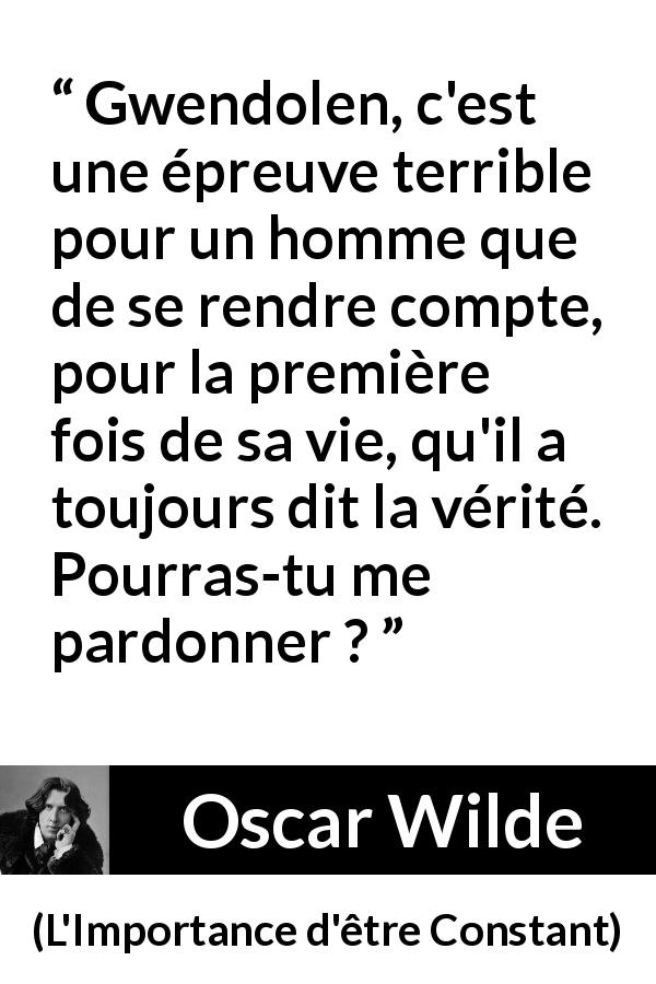 Citation d'Oscar Wilde sur le pardon tirée de L'Importance d'être Constant - Gwendolen, c'est une épreuve terrible pour un homme que de se rendre compte, pour la première fois de sa vie, qu'il a toujours dit la vérité. Pourras-tu me pardonner ?