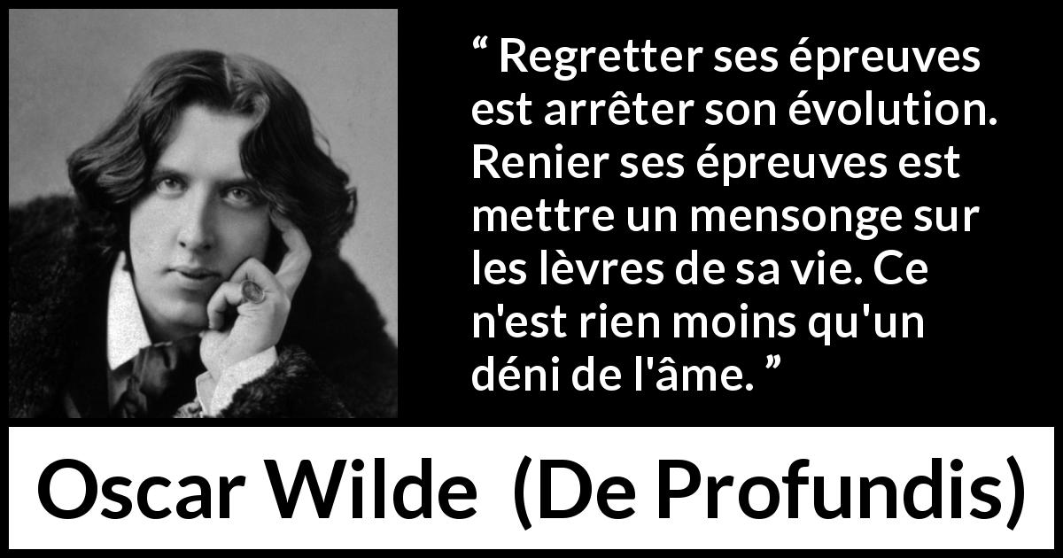 Citation d'Oscar Wilde sur le regret tirée de De Profundis - Regretter ses épreuves est arrêter son évolution. Renier ses épreuves est mettre un mensonge sur les lèvres de sa vie. Ce n'est rien moins qu'un déni de l'âme.