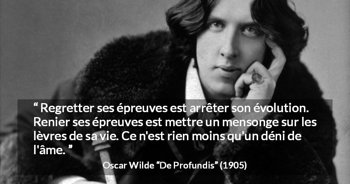 Citation d'Oscar Wilde sur le regret tirée de De Profundis - Regretter ses épreuves est arrêter son évolution. Renier ses épreuves est mettre un mensonge sur les lèvres de sa vie. Ce n'est rien moins qu'un déni de l'âme.