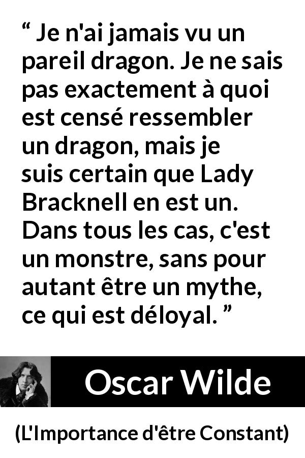 Citation d'Oscar Wilde sur les dragons tirée de L'Importance d'être Constant - Je n'ai jamais vu un pareil dragon. Je ne sais pas exactement à quoi est censé ressembler un dragon, mais je suis certain que Lady Bracknell en est un. Dans tous les cas, c'est un monstre, sans pour autant être un mythe, ce qui est déloyal.