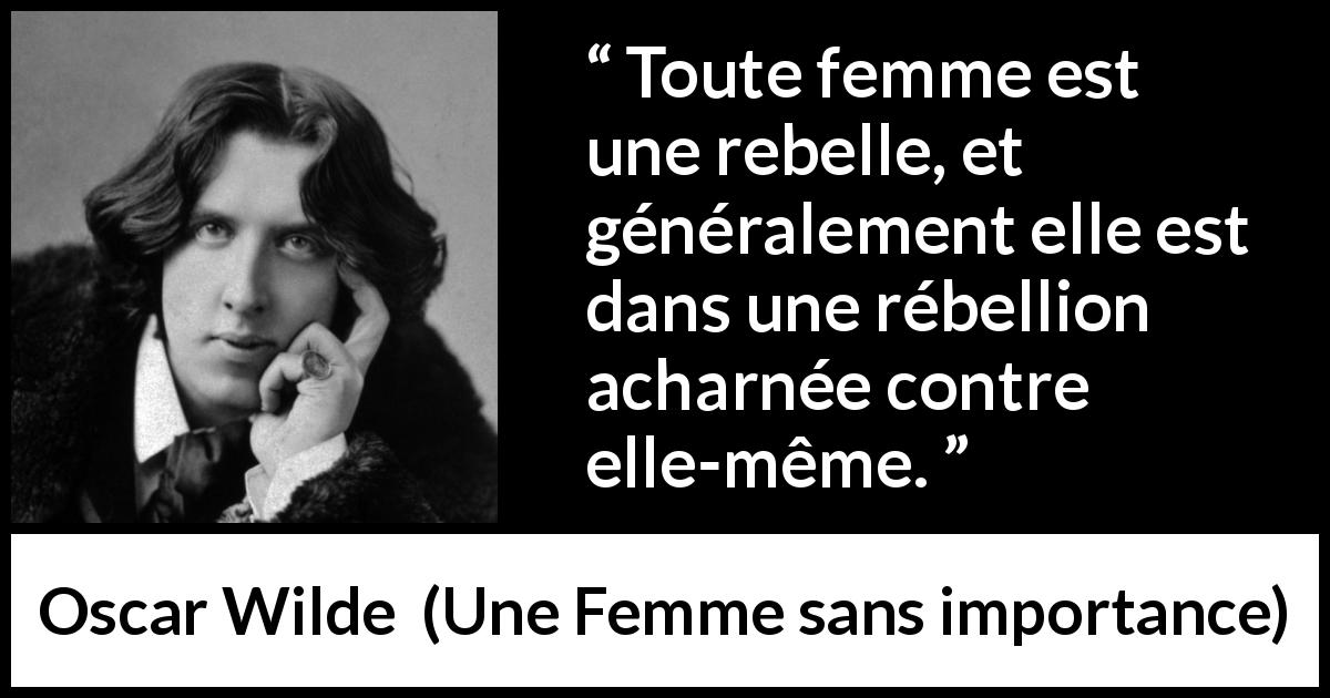 Citation d'Oscar Wilde sur les femmes tirée d'Une Femme sans importance - Toute femme est une rebelle, et généralement elle est dans une rébellion acharnée contre elle-même.