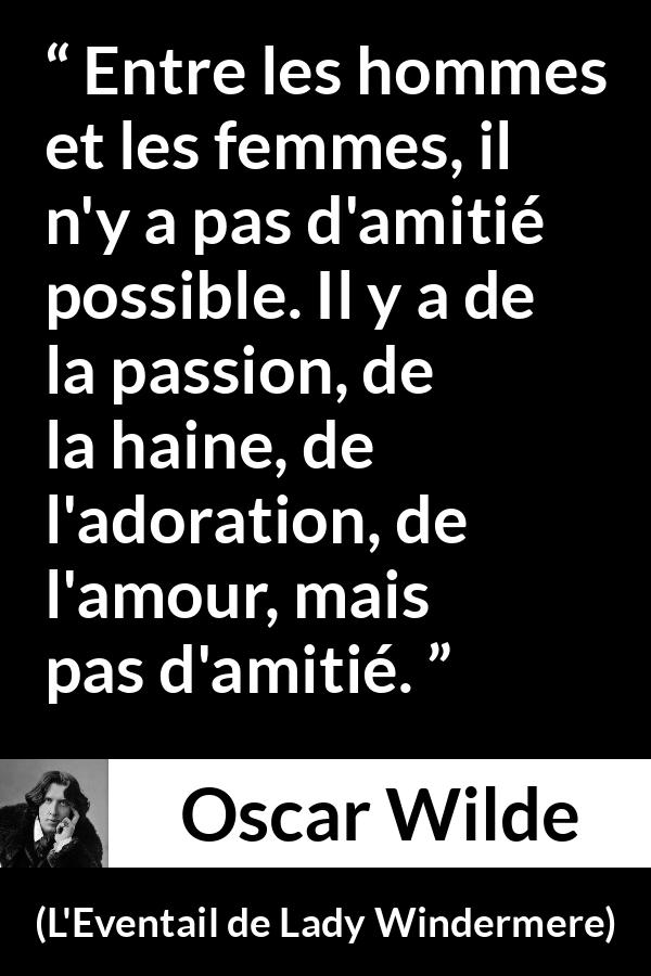 Citation d'Oscar Wilde sur les femmes tirée de L'Eventail de Lady Windermere - Entre les hommes et les femmes, il n'y a pas d'amitié possible. Il y a de la passion, de la haine, de l'adoration, de l'amour, mais pas d'amitié.
