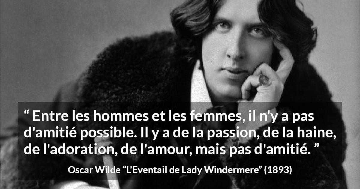 Citation d'Oscar Wilde sur les femmes tirée de L'Eventail de Lady Windermere - Entre les hommes et les femmes, il n'y a pas d'amitié possible. Il y a de la passion, de la haine, de l'adoration, de l'amour, mais pas d'amitié.
