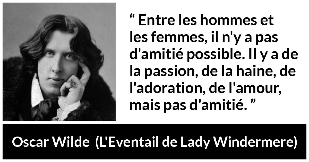 Citation d'Oscar Wilde sur les femmes tirée de L'Eventail de Lady Windermere - Entre les hommes et les femmes, il n'y a pas d'amitié possible. Il y a de la passion, de la haine, de l'adoration, de l'amour, mais pas d'amitié.