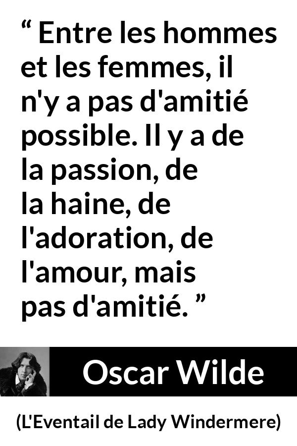 Citation d'Oscar Wilde sur les femmes tirée de L'Eventail de Lady Windermere - Entre les hommes et les femmes, il n'y a pas d'amitié possible. Il y a de la passion, de la haine, de l'adoration, de l'amour, mais pas d'amitié.