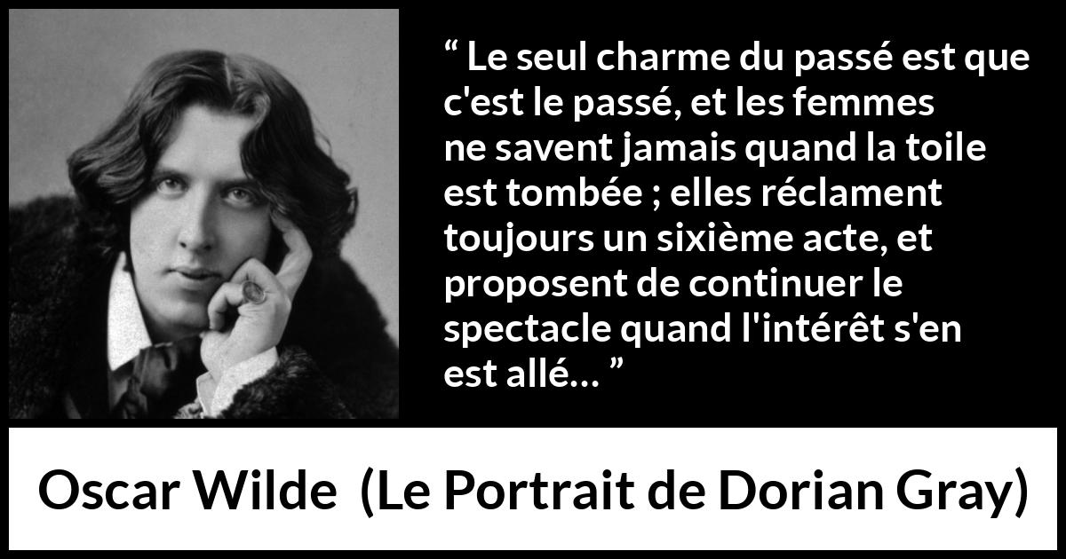 Citation d'Oscar Wilde sur les femmes tirée du Portrait de Dorian Gray - Le seul charme du passé est que c'est le passé, et les femmes ne savent jamais quand la toile est tombée ; elles réclament toujours un sixième acte, et proposent de continuer le spectacle quand l'intérêt s'en est allé…