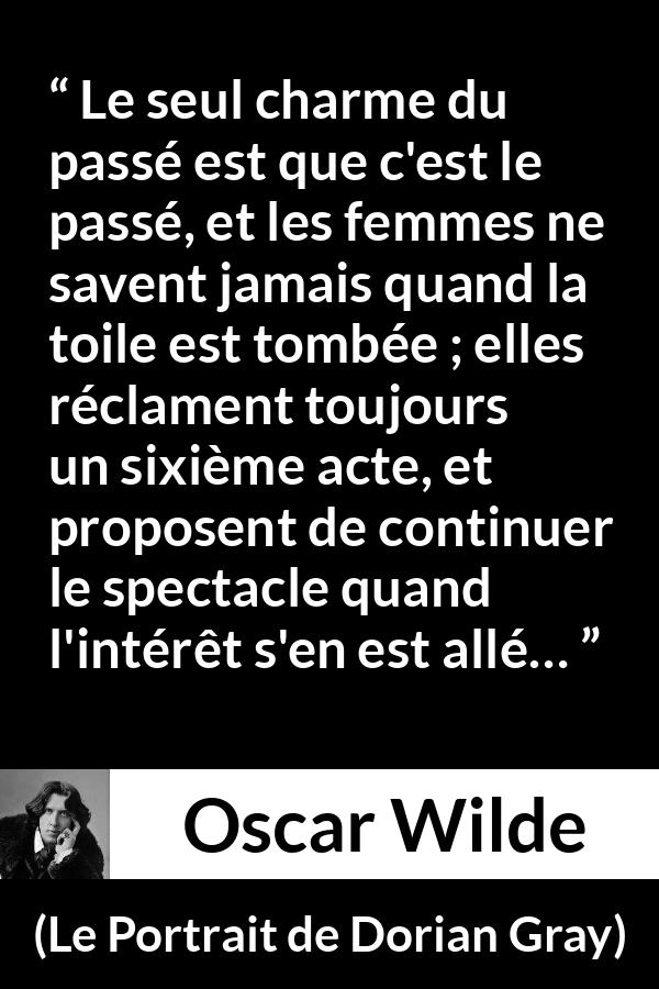 Citation d'Oscar Wilde sur les femmes tirée du Portrait de Dorian Gray - Le seul charme du passé est que c'est le passé, et les femmes ne savent jamais quand la toile est tombée ; elles réclament toujours un sixième acte, et proposent de continuer le spectacle quand l'intérêt s'en est allé…
