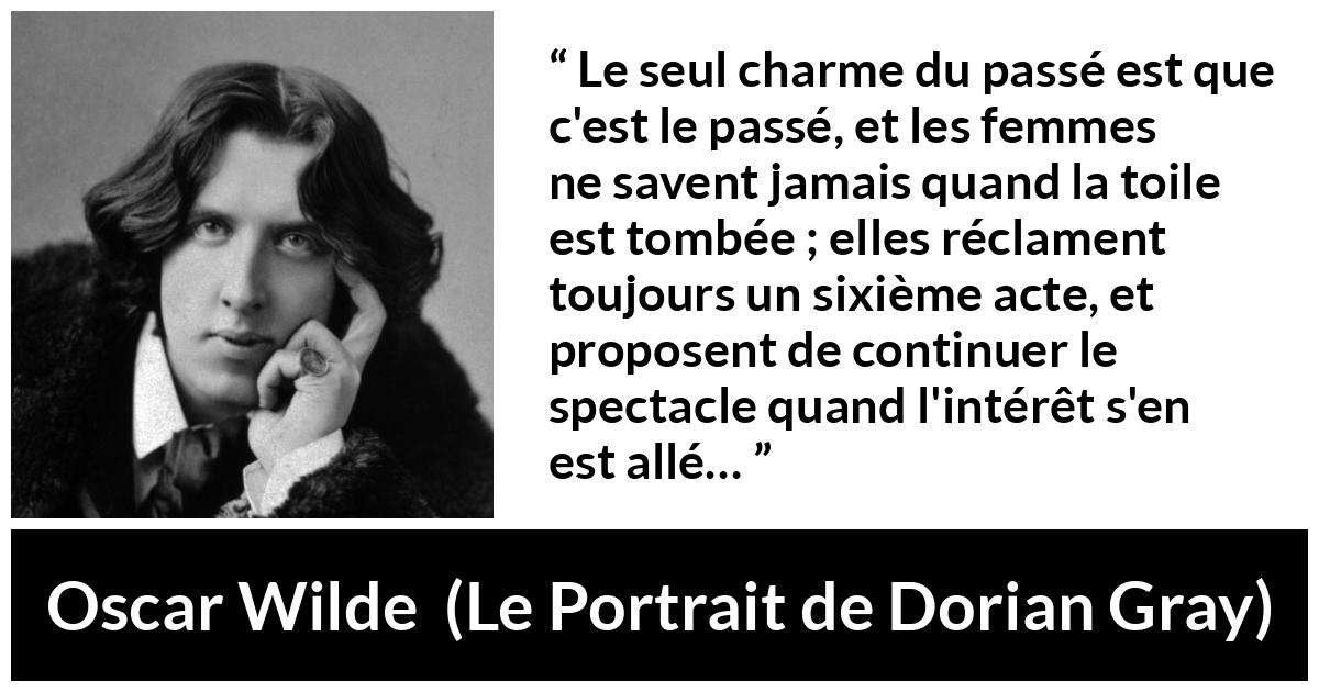 Citation d'Oscar Wilde sur les femmes tirée du Portrait de Dorian Gray - Le seul charme du passé est que c'est le passé, et les femmes ne savent jamais quand la toile est tombée ; elles réclament toujours un sixième acte, et proposent de continuer le spectacle quand l'intérêt s'en est allé…