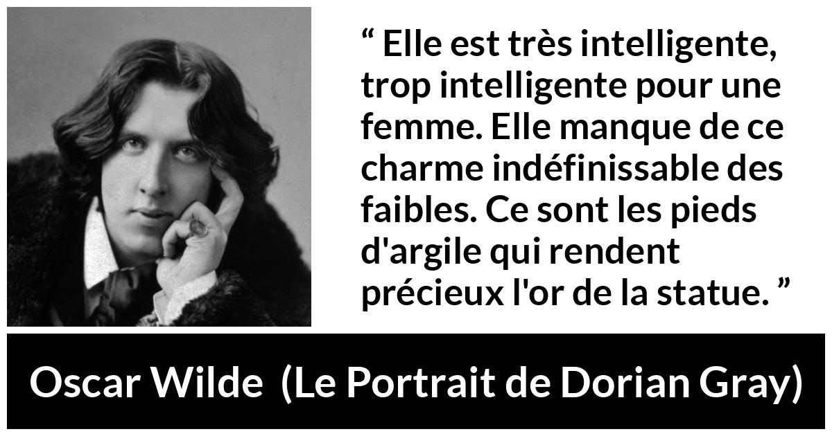 Citation d'Oscar Wilde sur les femmes tirée du Portrait de Dorian Gray - Elle est très intelligente, trop intelligente pour une femme. Elle manque de ce charme indéfinissable des faibles. Ce sont les pieds d'argile qui rendent précieux l'or de la statue.