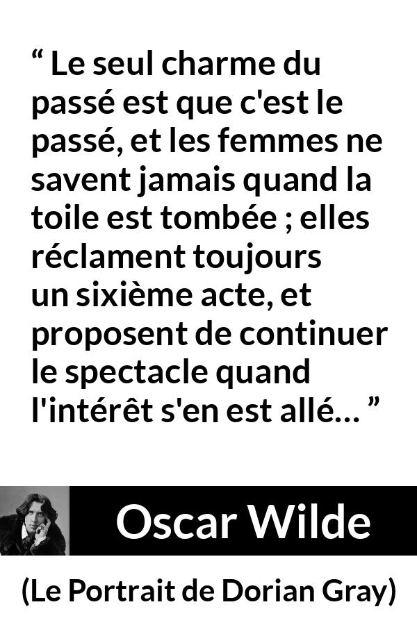 Citation d'Oscar Wilde sur les femmes tirée du Portrait de Dorian Gray - Le seul charme du passé est que c'est le passé, et les femmes ne savent jamais quand la toile est tombée ; elles réclament toujours un sixième acte, et proposent de continuer le spectacle quand l'intérêt s'en est allé…