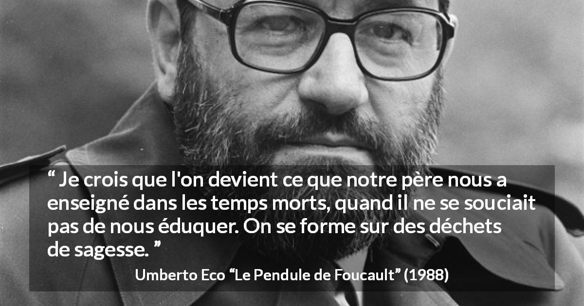 Citation d'Umberto Eco sur la sagesse tirée du Pendule de Foucault - Je crois que l'on devient ce que notre père nous a enseigné dans les temps morts, quand il ne se souciait pas de nous éduquer. On se forme sur des déchets de sagesse.