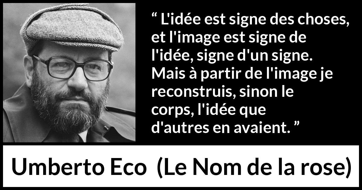 Citation d'Umberto Eco sur les idées tirée du Nom de la rose - L'idée est signe des choses, et l'image est signe de l'idée, signe d'un signe. Mais à partir de l'image je reconstruis, sinon le corps, l'idée que d'autres en avaient.