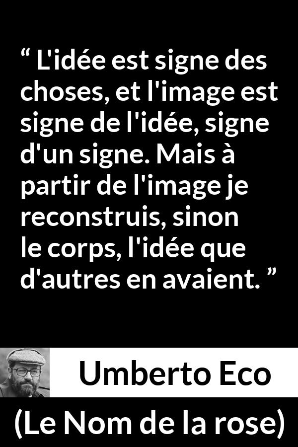 Citation d'Umberto Eco sur les idées tirée du Nom de la rose - L'idée est signe des choses, et l'image est signe de l'idée, signe d'un signe. Mais à partir de l'image je reconstruis, sinon le corps, l'idée que d'autres en avaient.
