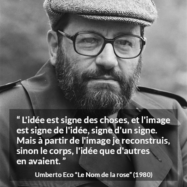 Citation d'Umberto Eco sur les idées tirée du Nom de la rose - L'idée est signe des choses, et l'image est signe de l'idée, signe d'un signe. Mais à partir de l'image je reconstruis, sinon le corps, l'idée que d'autres en avaient.