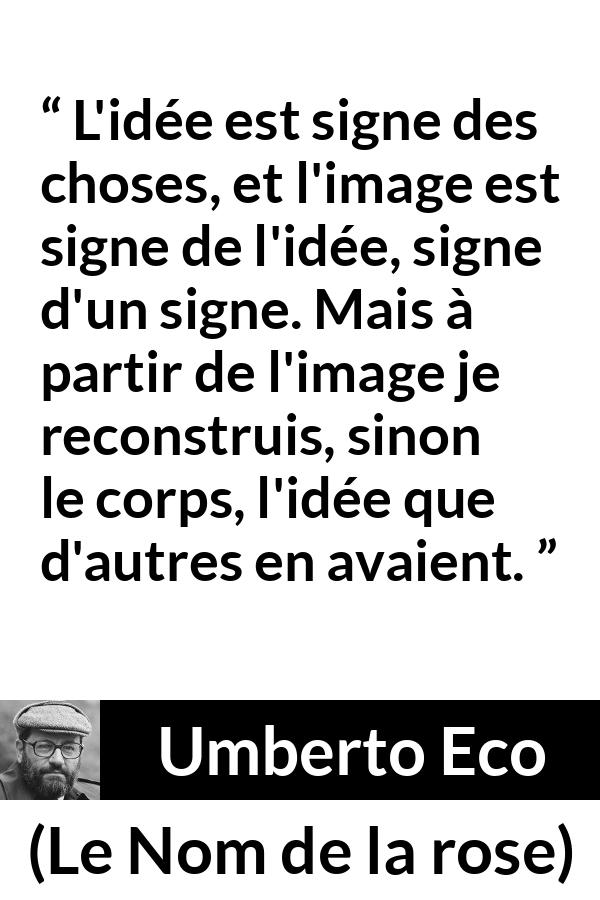 Citation d'Umberto Eco sur les idées tirée du Nom de la rose - L'idée est signe des choses, et l'image est signe de l'idée, signe d'un signe. Mais à partir de l'image je reconstruis, sinon le corps, l'idée que d'autres en avaient.