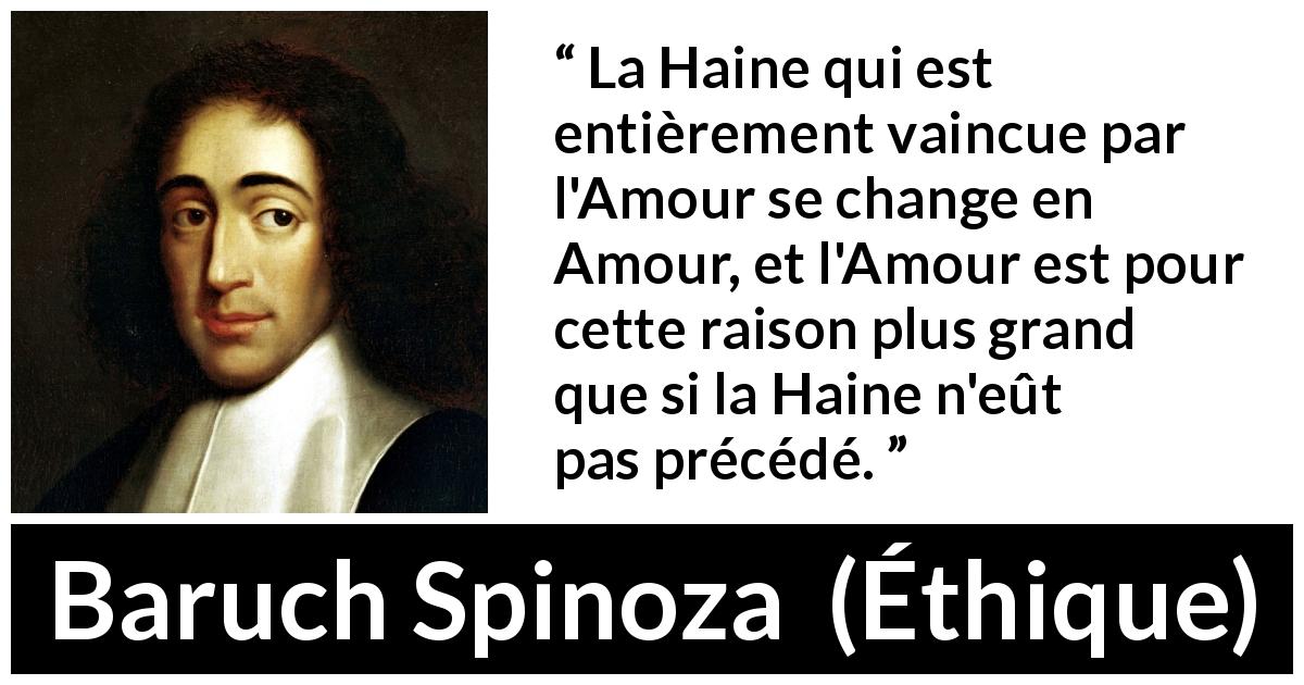 Citation de Baruch Spinoza sur l'amour tirée d'Éthique - La Haine qui est entièrement vaincue par l'Amour se change en Amour, et l'Amour est pour cette raison plus grand que si la Haine n'eût pas précédé.