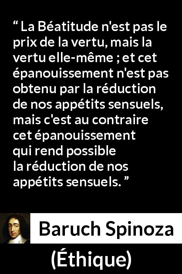 Citation de Baruch Spinoza sur la sensualité tirée d'Éthique - La Béatitude n'est pas le prix de la vertu, mais la vertu elle-même ; et cet épanouissement n'est pas obtenu par la réduction de nos appétits sensuels, mais c'est au contraire cet épanouissement qui rend possible la réduction de nos appétits sensuels.