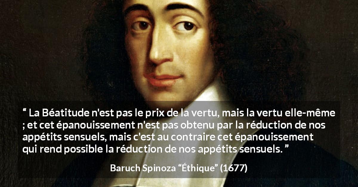Citation de Baruch Spinoza sur la sensualité tirée d'Éthique - La Béatitude n'est pas le prix de la vertu, mais la vertu elle-même ; et cet épanouissement n'est pas obtenu par la réduction de nos appétits sensuels, mais c'est au contraire cet épanouissement qui rend possible la réduction de nos appétits sensuels.