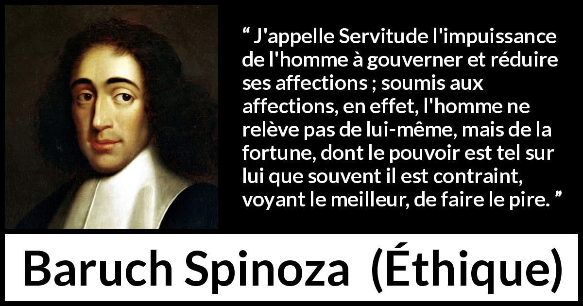 Citation de Baruch Spinoza sur la servitude tirée d'Éthique - J'appelle Servitude l'impuissance de l'homme à gouverner et réduire ses affections ; soumis aux affections, en effet, l'homme ne relève pas de lui-même, mais de la fortune, dont le pouvoir est tel sur lui que souvent il est contraint, voyant le meilleur, de faire le pire.
