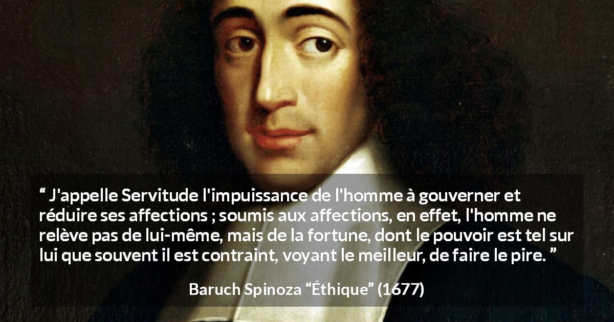 Citation de Baruch Spinoza sur la servitude tirée d'Éthique - J'appelle Servitude l'impuissance de l'homme à gouverner et réduire ses affections ; soumis aux affections, en effet, l'homme ne relève pas de lui-même, mais de la fortune, dont le pouvoir est tel sur lui que souvent il est contraint, voyant le meilleur, de faire le pire.