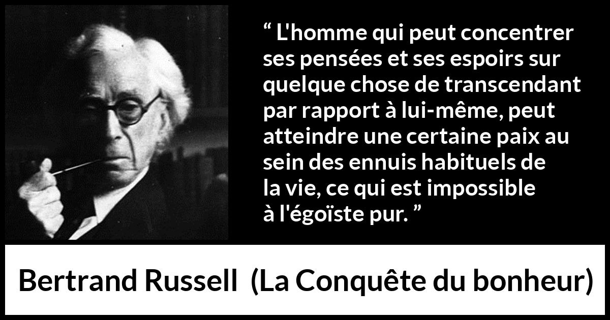 Citation de Bertrand Russell sur l'égoïsme tirée de La Conquête du bonheur - L'homme qui peut concentrer ses pensées et ses espoirs sur quelque chose de transcendant par rapport à lui-même, peut atteindre une certaine paix au sein des ennuis habituels de la vie, ce qui est impossible à l'égoïste pur.