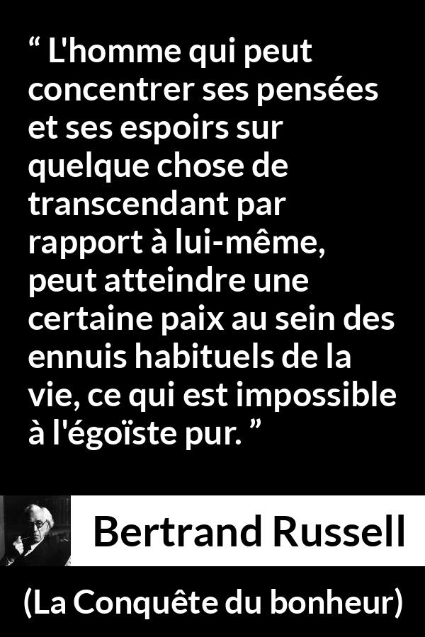Citation de Bertrand Russell sur l'égoïsme tirée de La Conquête du bonheur - L'homme qui peut concentrer ses pensées et ses espoirs sur quelque chose de transcendant par rapport à lui-même, peut atteindre une certaine paix au sein des ennuis habituels de la vie, ce qui est impossible à l'égoïste pur.